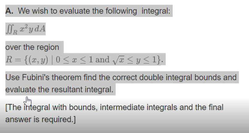 A. We wish to evaluate the following integral:
over the region
R = {(x, y) | 0 < æ <1 and a <y< 1}.
Use Fubini's theorem find the correct double integral bounds and
evaluate the resultant integral.
[The integral with bounds, intermediate integrals and the final
answer is required.]
