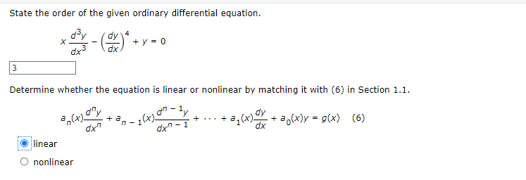 State the order of the given ordinary differential equation.
+ d³
dy 4
- (dx)² +
+ y = 0
3
Determine whether the equation is linear or nonlinear by matching it with (6) in Section 1.1.
+
an(x)
dxn
1 (x) on-ly
n-1
+...+
dy
-a₁(x) dx + a(x) = g(x) (6)
dxn-1
dx
linear
O nonlinear