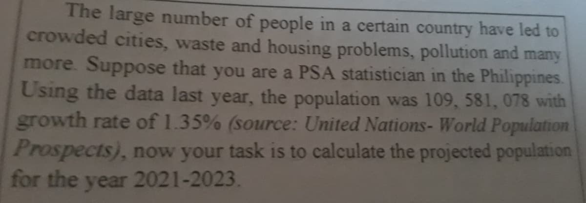 The large number of people in a certain country have led to
crowded cities, waste and housing problems, pollution and many
more. Suppose that you are a PSA statistician in the Philippines.
Using the data last year, the population was 109, 581, 078 with
growth rate of 1.35% (source: United Nations- World Population
Prospects), now your task is to calculate the projected population
for the year 2021-2023.
