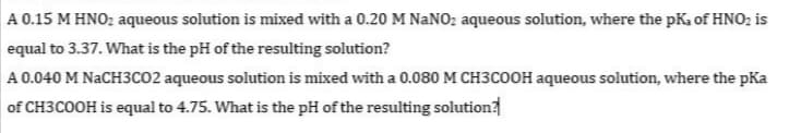 A 0.15 M HNO; aqueous solution is mixed with a 0.20 M NANO2 aqueous solution, where the pKa of HNO; is
equal to 3.37. What is the pH of the resulting solution?
A 0.040 M NaCH3CO2 aqueous solution is mixed with a 0.080 M CH3COOH aqueous solution, where the pKa
of CH3COOH is equal to 4.75. What is the pH of the resulting solution
