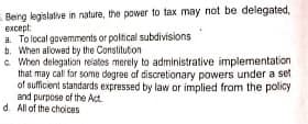 Being legislative in nature, the power to tax may not be delegated,
еxcept
a. To local gavemments or poltical subdivisions
b. When alowed by the Constituton
c When delegation reiates merely to administrative implementation
that may call for some degree of discretionary powers under a set
of suficient standards expressed by law or implied from the policy
and purpose of the Act.
d. All of the choices
