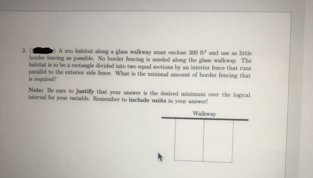 2.
A zoo habitat along a glass walkway must enclose 300 ft² and use as little
border fencing as possible. No border fencing is needed along the glass walkway. The
habitat is to be a rectangle divided into two equal sections by an interior fence that runs
parallel to the exterior side fence. What is the minimal amount of border fencing that
is required?
Note: Be sure to justify that your answer is the desired minimum over the logical
interval for your variable. Remember to include units in your answer!
Walkway
