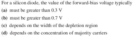 For a silicon diode, the value of the forward-bias voltage typically
(a) must be greater than 0.3 V
(b) must be greater than 0.7 V
(c) depends on the width of the depletion region
(d) depends on the concentration of majority carriers

