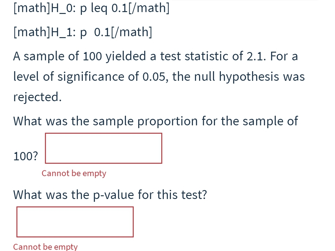 [math]H_0: p leq 0.1[/math]
[math]H_1: p 0.1[/math]
A sample of 100 yielded a test statistic of 2.1. For a
level of significance of 0.05, the null hypothesis was
rejected.
What was the sample proportion for the sample of
100?
Cannot be empty
What was the p-value for this test?
Cannot be empty
