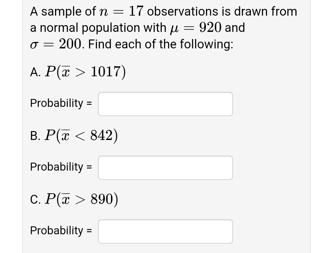 A sample of n = 17 observations is drawn from
a normal population with u = 920 and
o = 200. Find each of the following:
A. P(a > 1017)
Probability =
B. P(x < 842)
Probability =
C. P(x > 890)
Probability =
