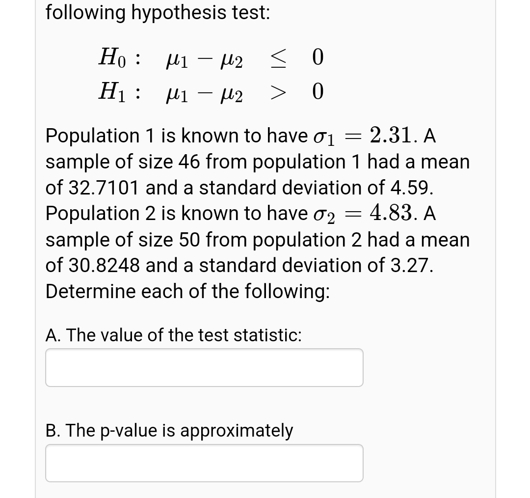 following hypothesis test:
Ho : µi – 42
12 < 0
Hị : µi – µ2
>
Population 1 is known to have ơj = 2.31. A
sample of size 46 from population 1 had a mean
of 32.7101 and a standard deviation of 4.59.
Population 2 is known to have ơ2
sample of size 50 from population 2 had a mean
= 4.83. A
of 30.8248 and a standard deviation of 3.27.
Determine each of the following:
A. The value of the test statistic:
B. The p-value is approximately
