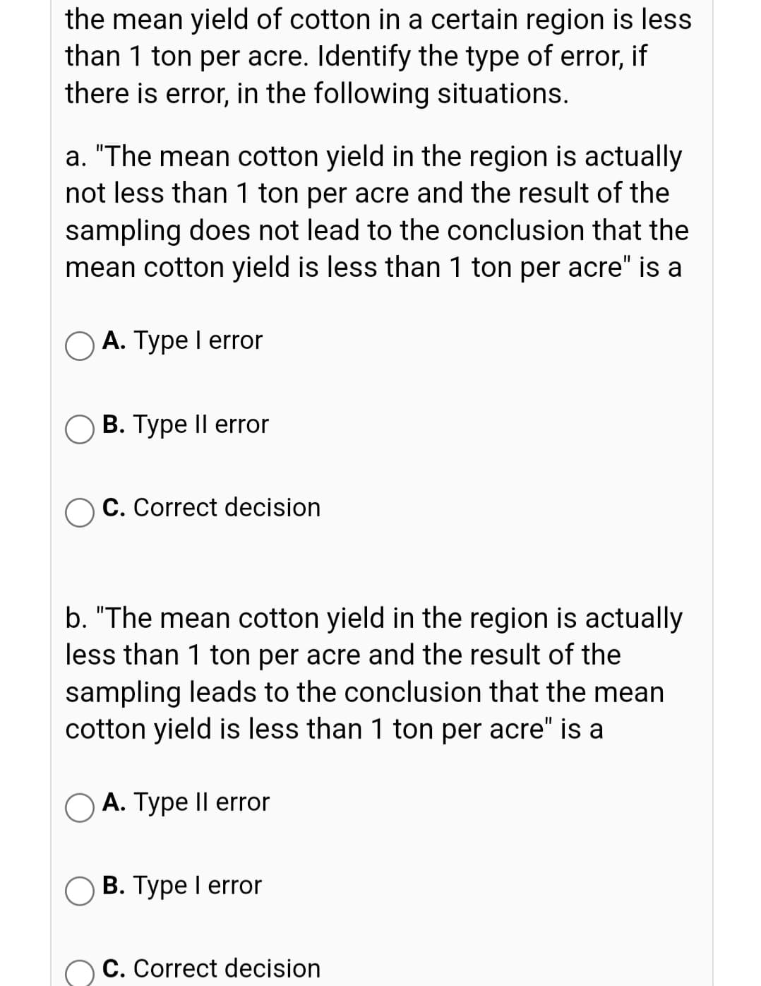 the mean yield of cotton in a certain region is less
than 1 ton per acre. Identify the type of error, if
there is error, in the following situations.
a. "The mean cotton yield in the region is actually
not less than 1 ton per acre and the result of the
sampling does not lead to the conclusion that the
mean cotton yield is less than 1 ton per acre" is a
O A. Type I error
В. Туре II error
C. Correct decision
b. "The mean cotton yield in the region is actually
less than 1 ton per acre and the result of the
sampling leads to the conclusion that the mean
cotton yield is less than 1 ton per acre" is a
O A. Type Il error
В. Туре 1 error
C. Correct decision
