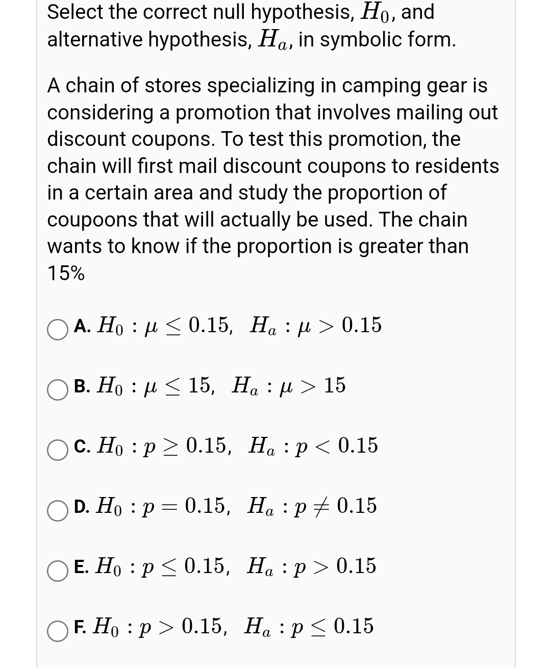 Select the correct null hypothesis, Ho, and
alternative hypothesis, Ha, in symbolic form.
A chain of stores specializing in camping gear is
considering a promotion that involves mailing out
discount coupons. To test this promotion, the
chain will first mail discount coupons to residents
in a certain area and study the proportion of
coupoons that will actually be used. The chain
wants to know if the proportion is greater than
15%
А. Но : и <0.15, На : и > 0.15
ОВ. Но : и< 15, На : и > 15
ОС. Но : р> 0.15, На, :р<0.15
OD. Hо : р — 0.15, На, :р+0.15
Е. Но : р<0.15, На : р > 0.15
OF. Но : р > 0.15, На, :р<< 0.15
