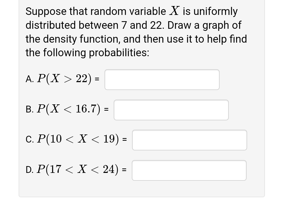 Suppose that random variable X is uniformly
distributed between 7 and 22. Draw a graph of
the density function, and then use it to help find
the following probabilities:
А. Р(X > 22) -
B. P(X < 16.7) =
С. Р(10 < X < 19) -
D. P(17 < X < 24) =
%3D
