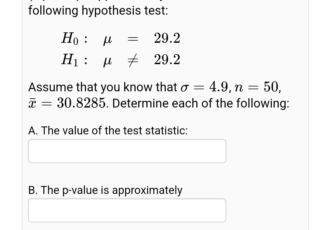 following hypothesis test:
Но :
29.2
Н:
7 29.2
Assume that you know that o = 4.9, n = 50,
* = 30.8285. Determine each of the following:
A. The value of the test statistic:
B. The p-value is approximately
