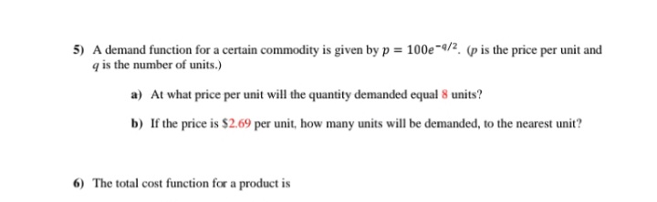5) A demand function for a certain commodity is given by p = 100e-9/2. (p is the price per unit and
q is the number of units.)
a) At what price per unit will the quantity demanded equal 8 units?
b) If the price is $2.69 per unit, how many units will be demanded, to the nearest unit?
6) The total cost function for a product is

