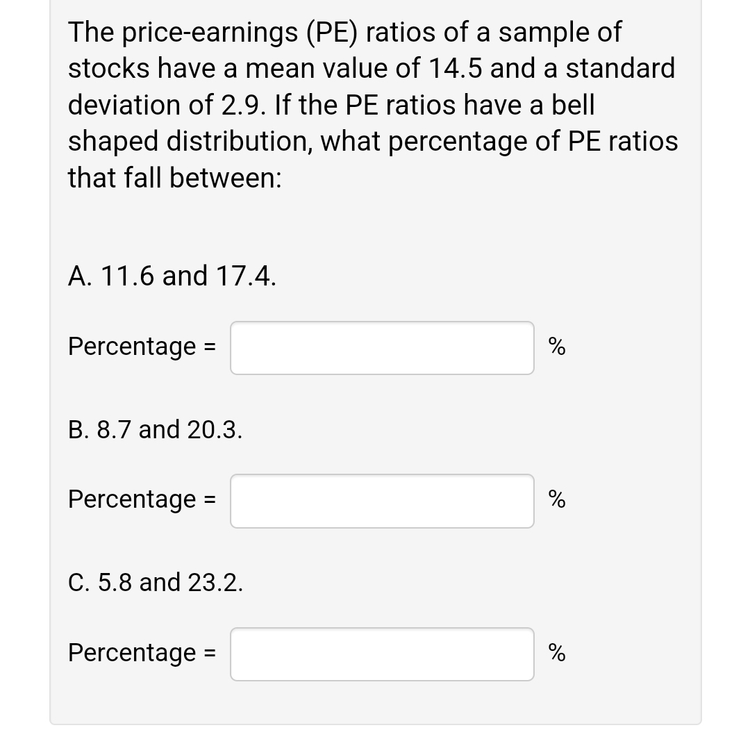 The price-earnings (PE) ratios of a sample of
stocks have a mean value of 14.5 and a standard
deviation of 2.9. If the PE ratios have a bell
shaped distribution, what percentage of PE ratios
that fall between:
A. 11.6 and 17.4.
Percentage =
%
B. 8.7 and 20.3.
Percentage =
%
%3D
С. 5.8 and 23.2.
Percentage =
%
%3D
