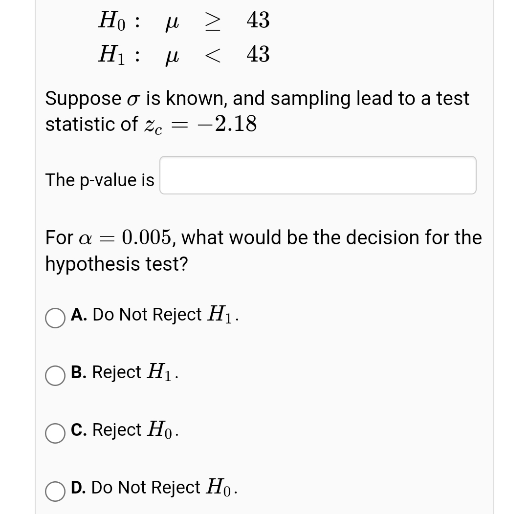 Но : и
> 43
H1: H
< 43
Suppose o is known, and sampling lead to a test
statistic of zc
-2.18
The p-value is
For a
0.005, what would be the decision for the
hypothesis test?
O A. Do Not Reject H1.
B. Reject H1.
C. Reject Ho.
D. Do Not Reject Ho.
