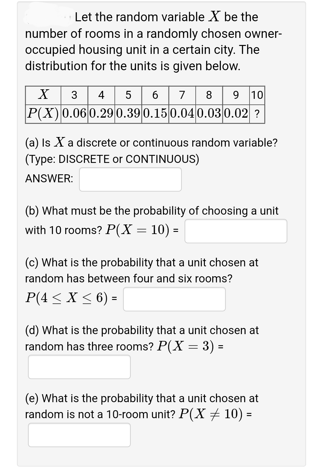 Let the random variable X be the
number of rooms in a randomly chosen owner-
occupied housing unit in a certain city. The
distribution for the units is given below.
5 6
P(X)0.06 0.290.39 0.15 0.04 0.03 0.02 ?
8 9 10
3
4
7
(a) Is X a discrete or continuous random variable?
(Type: DISCRETE or CONTINUOUS)
ANSWER:
(b) What must be the probability of choosing a unit
with 10 rooms? P(X = 10) =
%D
(c) What is the probability that a unit chosen at
random has between four and six rooms?
P(4 < X < 6) =
(d) What is the probability that a unit chosen at
random has three rooms? P(X = 3) =
(e) What is the probability that a unit chosen at
random is not a 10-room unit? P(X+ 10) =
