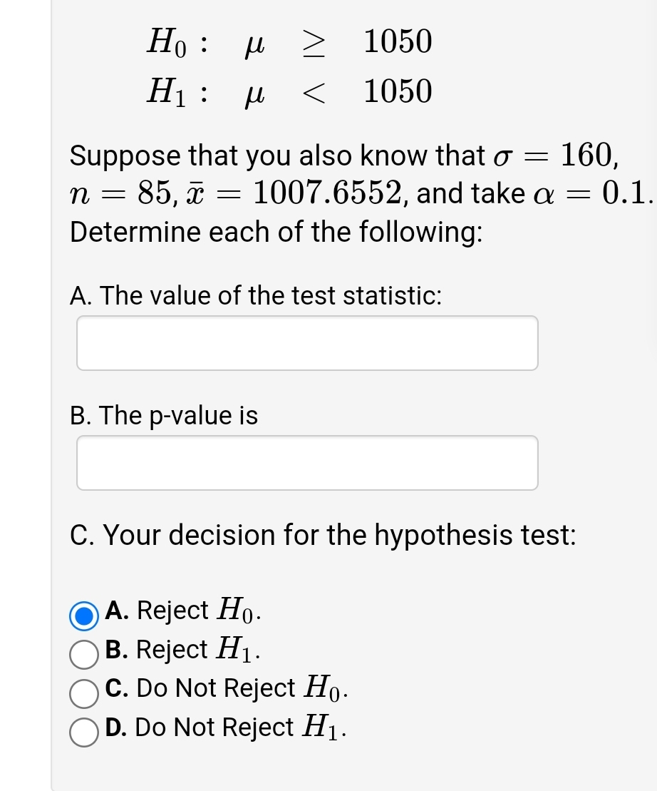 Ho : u 2
1050
H :
1050
Suppose that you also know that o = 160,
n = 85, ã = 1007.6552, and take a = 0.1.
Determine each of the following:
A. The value of the test statistic:
B. The p-value is
C. Your decision for the hypothesis test:
O A. Reject Ho-
O B. Reject H1-
OC. Do Not Reject Ho.
D. Do Not Reject H1.
