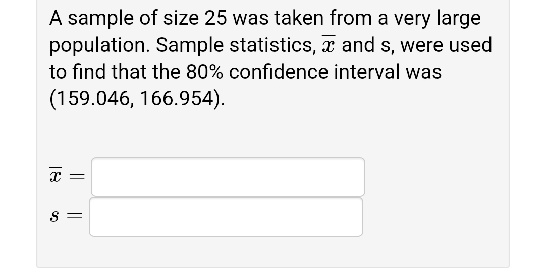 A sample of size 25 was taken from a very large
population. Sample statistics, and s, were used
to find that the 80% confidence interval was
(159.046, 166.954).
S =
