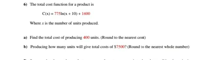 6) The total cost function for a product is
C(x) = 775ln(x + 10) + 1600
Where x is the number of units produced.
a) Find the total cost of producing 400 units. (Round to the nearest cent)
b) Producing how many units will give total costs of $7500? (Round to the nearest whole number)
