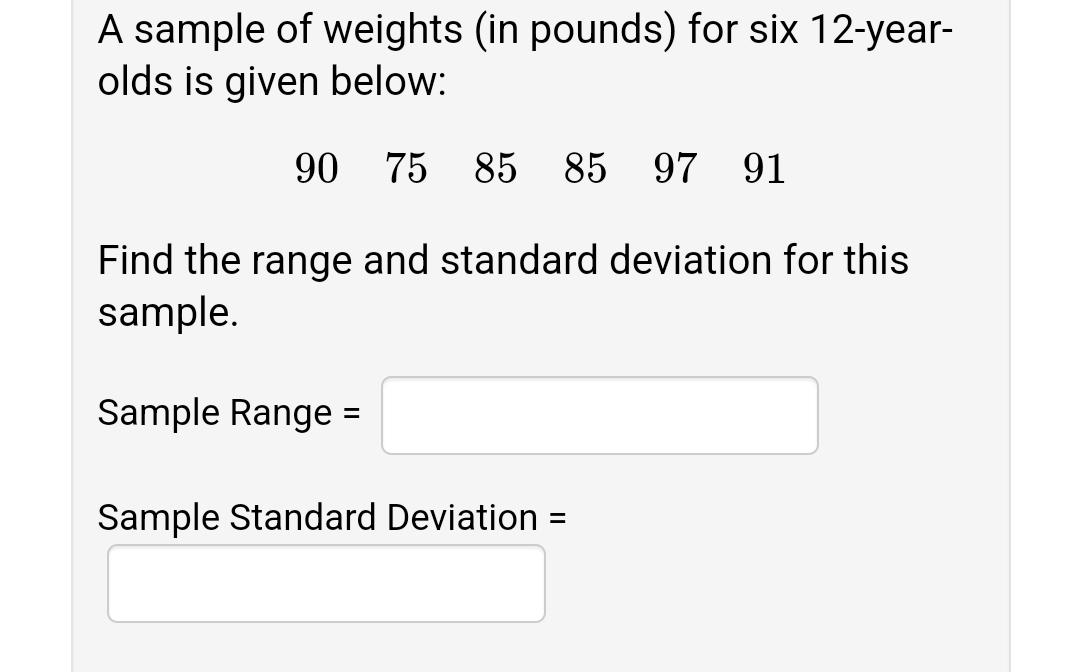 A sample of weights (in pounds) for six 12-year-
olds is given below:
90
75 85 85
97 91
Find the range and standard deviation for this
sample.
Sample Range =
Sample Standard Deviation =
%3D
