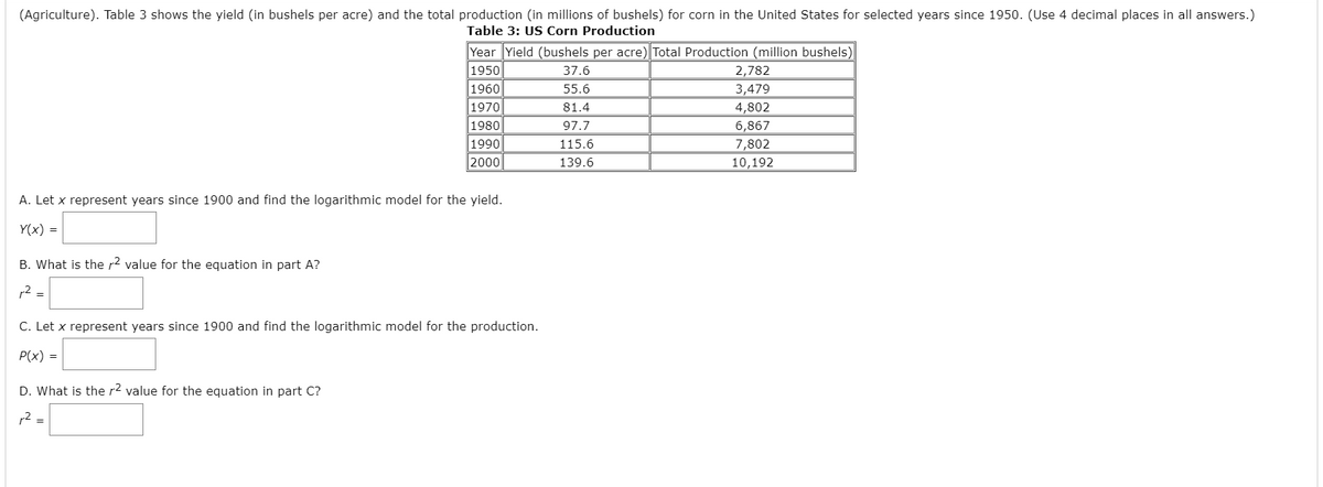 (Agriculture). Table 3 shows the yield (in bushels per acre) and the total production (in millions of bushels) for corn in the United States for selected years since 1950. (Use 4 decimal places in all answers.)
Table 3: US Corn Production
Year Yield (bushels per acre) Total Production (million bushels)
1950
1960
|1970
37.6
2,782
3,479
55.6
81.4
4,802
1980
1990
2000
97.7
6,867
115.6
7,802
139.6
10,192
A. Let x represent years since 1900 and find the logarithmic model for the yield.
Y(x) =
B. What is the r? value for the equation in part A?
r2 =
C. Let x represent years since 1900 and find the logarithmic model for the production.
P(x) =
D. What is the r2 value for the equation in part C?
r2 =

