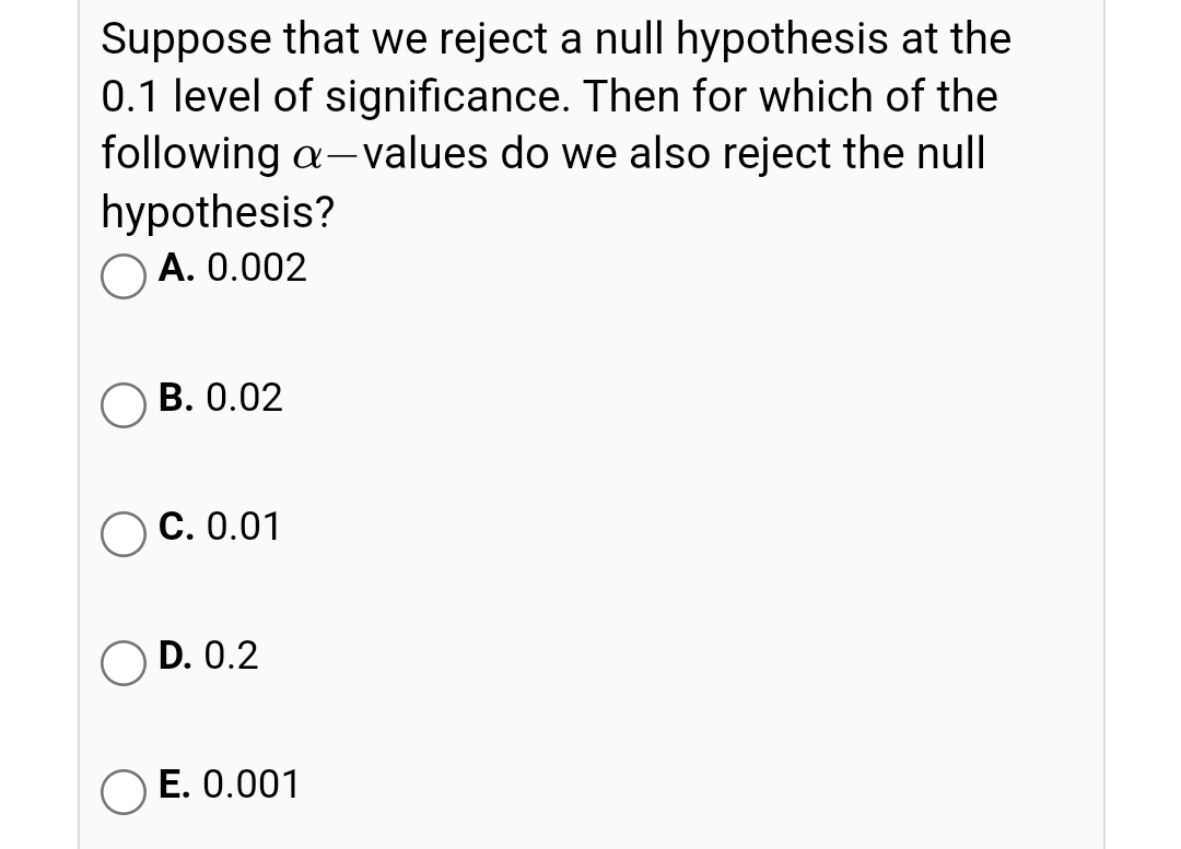 Suppose that we reject a null hypothesis at the
0.1 level of significance. Then for which of the
following a- values do we also reject the null
hypothesis?
O A. 0.002
ОВ. 0.02
ОС. 0.01
D. 0.2
E. 0.001
