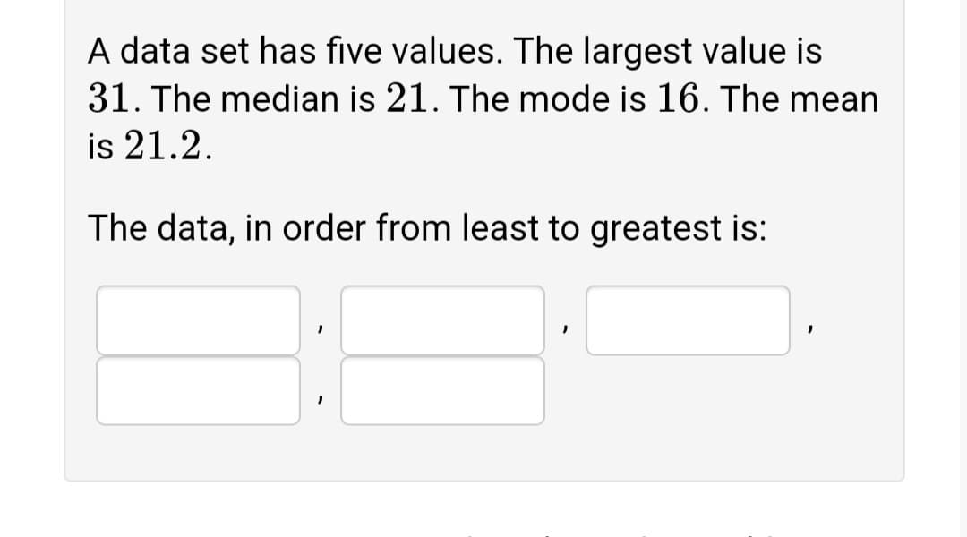 A data set has five values. The largest value is
31. The median is 21. The mode is 16. The mean
is 21.2.
The data, in order from least to greatest is:
