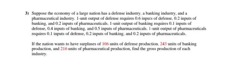 3) Suppose the economy of a large nation has a defense industry, a banking industry, and a
pharmaceutical industry. 1-unit output of defense requires 0.6 inputs of defense, 0.2 inputs of
banking, and 0.2 inputs of pharmaceuticals. 1-unit output of banking requires 0.1 inputs of
defense, 0.4 inputs of banking, and 0.5 inputs of pharmaceuticals. 1-unit output of pharmaceuticals
requires 0.1 inputs of defense, 0.2 inputs of banking, and 0.2 inputs of pharmaceuticals.
If the nation wants to have surpluses of 106 units of defense production, 243 units of banking
production, and 216 units of pharmaceutical production, find the gross production of each
industry.
