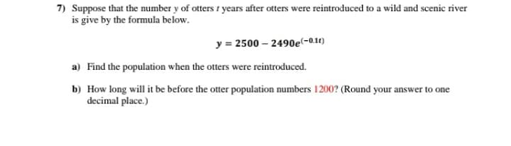7) Suppose that the number y of otters 1 years after otters were reintroduced to a wild and scenic river
is give by the formula below.
y = 2500 – 2490e(-0.1t)
a) Find the population when the otters were reintroduced.
b) How long will it be before the otter population numbers 1200? (Round your answer to one
decimal place.)
