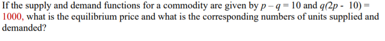 If the supply and demand functions for a commodity are given by p – q = 10 and q(2p - 10)=
1000, what is the equilibrium price and what is the corresponding numbers of units supplied and
demanded?
