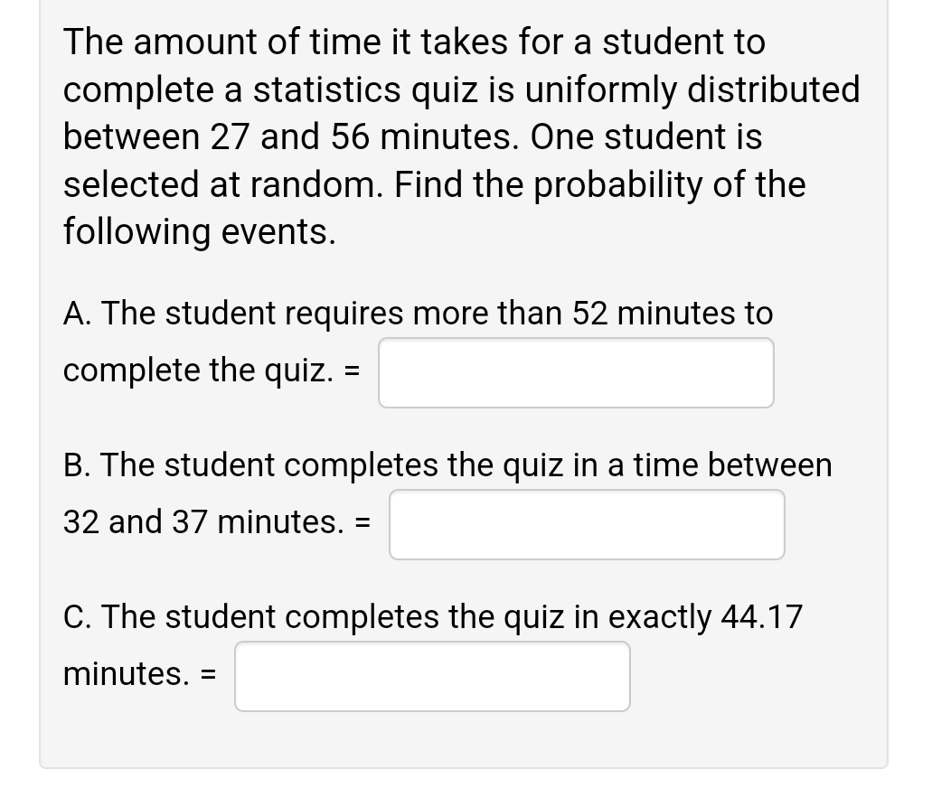 The amount of time it takes for a student to
complete a statistics quiz is uniformly distributed
between 27 and 56 minutes. One student is
selected at random. Find the probability of the
following events.
A. The student requires more than 52 minutes to
complete the quiz. =
B. The student completes the quiz in a time between
32 and 37 minutes. =
C. The student completes the quiz in exactly 44.17
minutes. =
