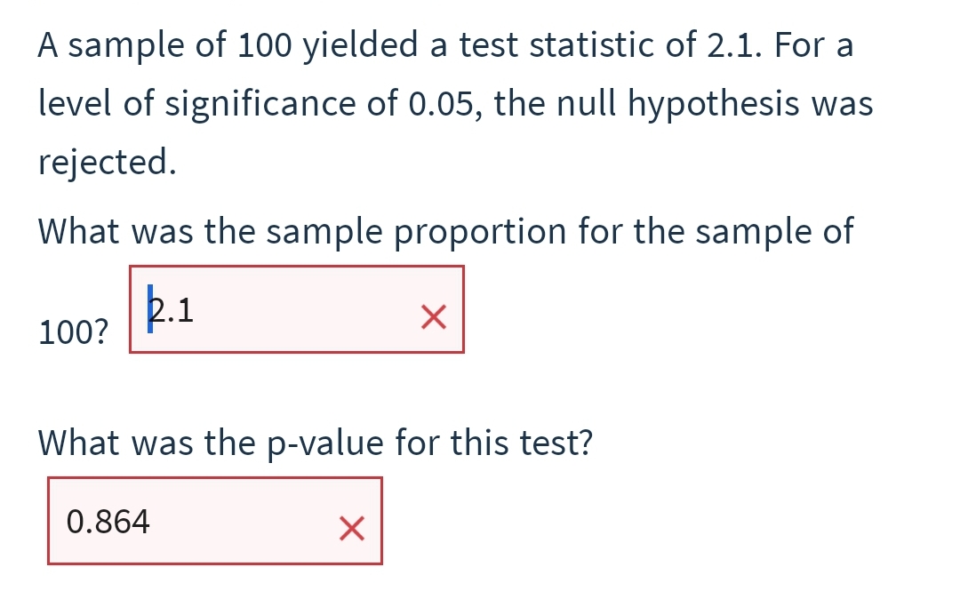 A sample of 100 yielded a test statistic of 2.1. For a
level of significance of 0.05, the null hypothesis was
rejected.
What was the sample proportion for the sample of
.1
100?
What was the p-value for this test?
0.864
