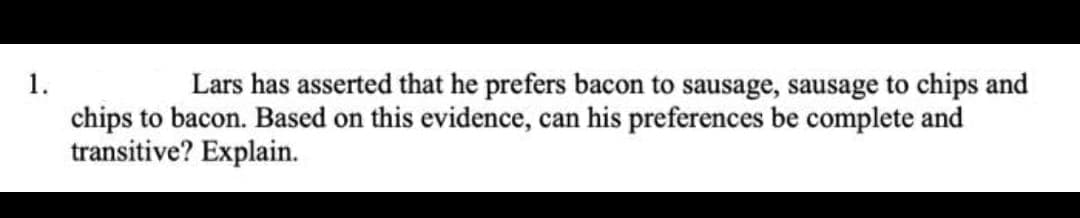 1.
Lars has asserted that he prefers bacon to sausage, sausage to chips and
chips to bacon. Based on this evidence, can his preferences be complete and
transitive? Explain.
