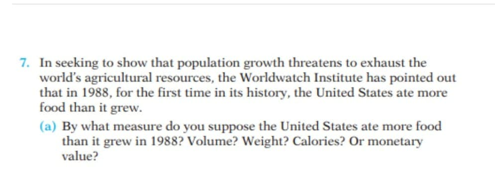 7. In seeking to show that population growth threatens to exhaust the
world's agricultural resources, the Worldwatch Institute has pointed out
that in 1988, for the first time in its history, the United States ate more
food than it grew.
(a) By what measure do you suppose the United States ate more food
than it grew in 1988? Volume? Weight? Calories? Or monetary
value?
