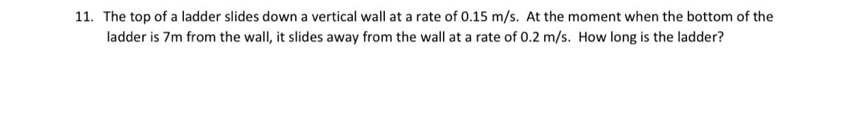 11. The top of a ladder slides down a vertical wall at a rate of 0.15 m/s. At the moment when the bottom of the
ladder is 7m from the wall, it slides away from the wall at a rate of 0.2 m/s. How long is the ladder?
