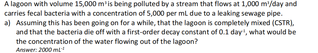 A lagoon with volume 15,000 m³ is being polluted by a stream that flows at 1,000 m³/day and
carries fecal bacteria with a concentration of 5,000 per mL due to a leaking sewage pipe.
a) Assuming this has been going on for a while, that the lagoon is completely mixed (CSTR),
and that the bacteria die off with a first-order decay constant of 0.1 day-¹, what would be
the concentration of the water flowing out of the lagoon?
Answer: 2000 mL-¹
