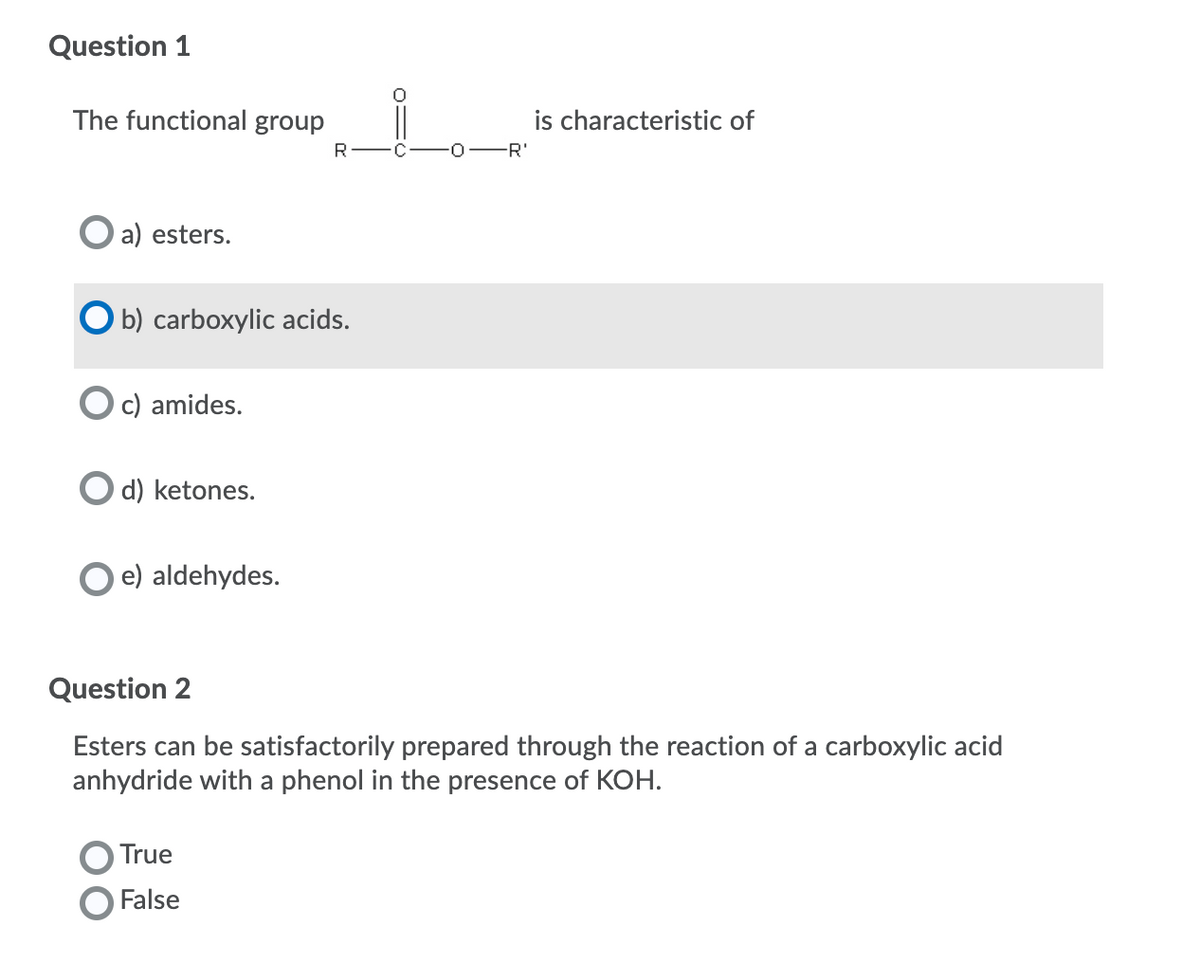 Question 1
The functional group
is characteristic of
R-
C
0-R'
O a) esters.
O b) carboxylic acids.
c) amides.
d) ketones.
e) aldehydes.
Question 2
Esters can be satisfactorily prepared through the reaction of a carboxylic acid
anhydride with a phenol in the presence of KOH.
True
False
