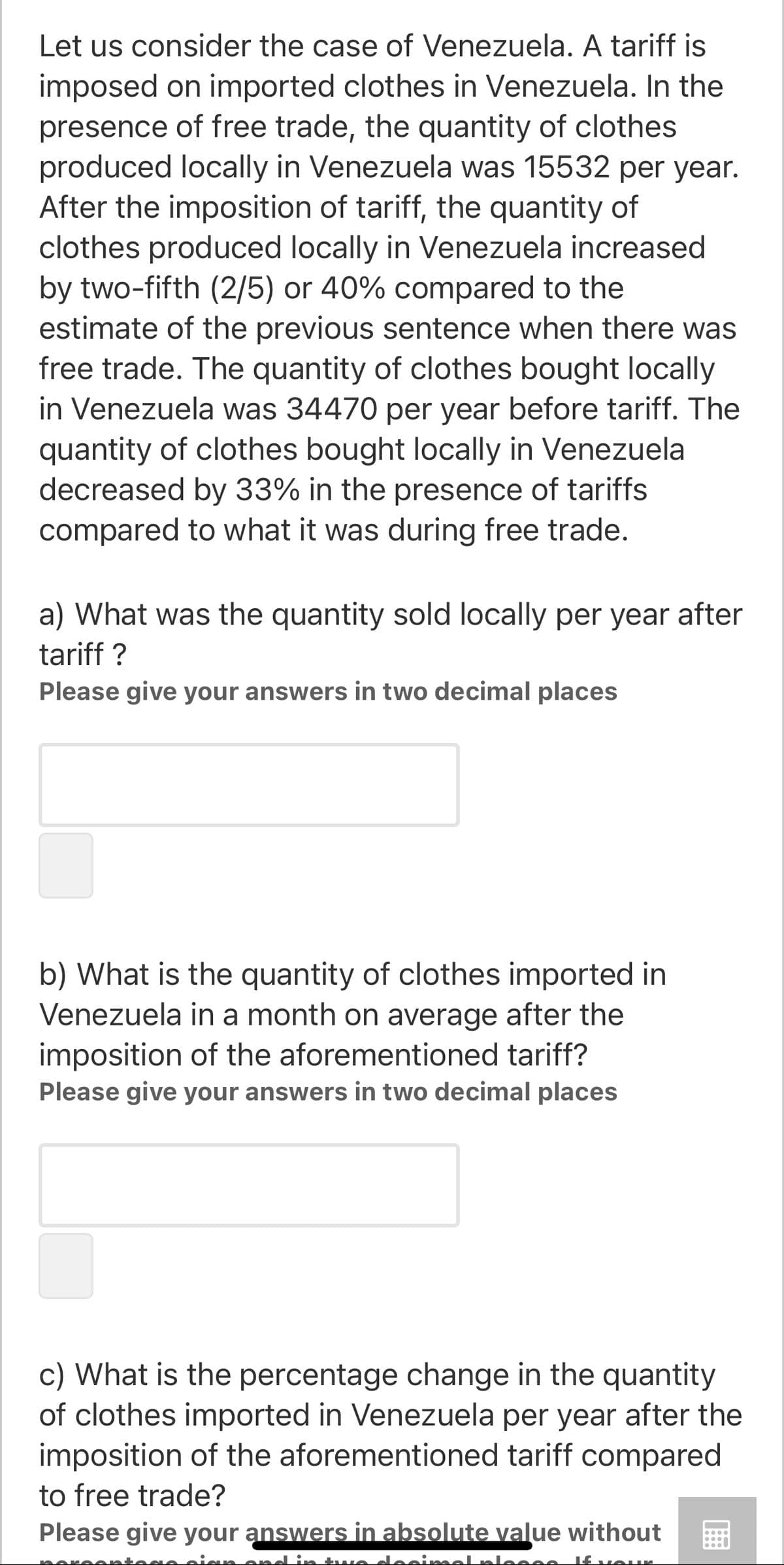 Let us consider the case of Venezuela. A tariff is
imposed on imported clothes in Venezuela. In the
presence of free trade, the quantity of clothes
produced locally in Venezuela was 15532 per year.
After the imposition of tariff, the quantity of
clothes produced locally in Venezuela increased
by two-fifth (2/5) or 40% compared to the
estimate of the previous sentence when there was
free trade. The quantity of clothes bought locally
in Venezuela was 34470 per year before tariff. The
quantity of clothes bought locally in Venezuela
decreased by 33% in the presence of tariffs
compared to what it was during free trade.
a) What was the quantity sold locally per year after
tariff ?
Please give your answers in two decimal places
b) What is the quantity of clothes imported in
Venezuela in a month on average after the
imposition of the aforementioned tariff?
Please give your answers in two decimal places
c) What is the percentage change in the quantity
of clothes imported in Venezuela per year after the
imposition of the aforementioned tariff compared
to free trade?
Please give your answers in absolute value without
twe doei
