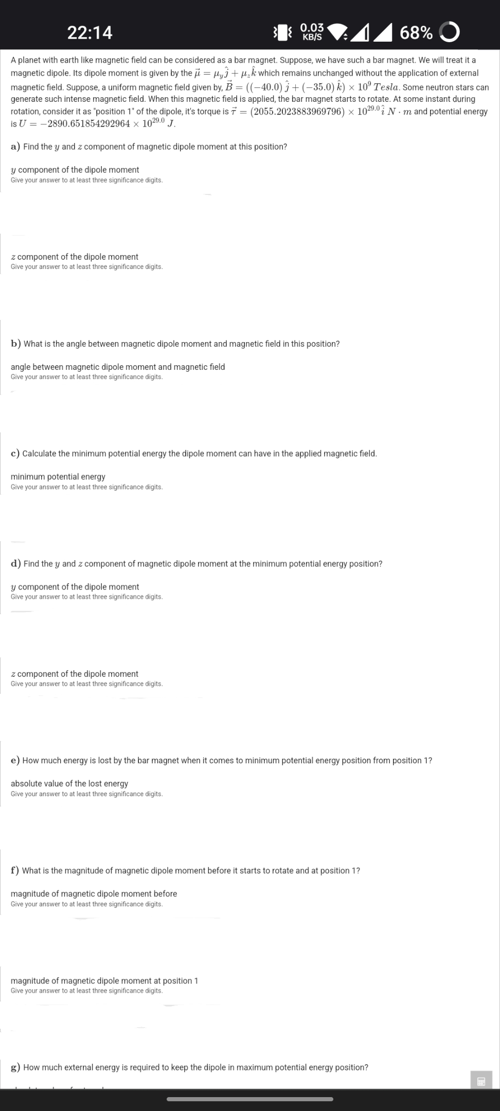 22:14
0.03
KB/S
68% O
A planet with earth like magnetic field can be considered as a bar magnet. Suppose, we have such a bar magnet. We will treat it a
magnetic dipole. Its dipole moment is given by the i = µyj +µ,kwhich remains unchanged without the application of external
magnetic field. Suppose, a uniform magnetic field given by, B = ((-40.0) j + (–35.0) k) × 10° Tesla. Some neutron stars can
generate such intense magnetic field. When this magnetic field is applied, the bar magnet starts to rotate. At some instant during
rotation, consider it as "position 1" of the dipole, it's torque is 7 = (2055.2023883969796) × 10²9.0 i N · m and potential energy
is U = -2890.651854292964 × 1029.0 J.
a) Find the y and z component of magnetic dipole moment at this position?
y component of the dipole moment
Give your answer to at least three significance digits.
z component of the dipole moment
Give your answer to at least three significance digits.
b) What is the angle between magnetic dipole moment and magnetic field in this position?
angle between magnetic dipole moment and magnetic field
Give your answer to at least three significance digits.
c) Calculate the minimum potential energy the dipole moment can have in the applied magnetic field.
minimum potential energy
Give your answer to at least three significance digits.
d) Find the y and z component of magnetic dipole moment at the minimum potential energy position?
y component of the dipole moment
Give your answer to at least three significance digits.
z component of the dipole moment
Give your answer to at least three significance digits.
e) How much energy is lost by the bar magnet when it comes to minimum potential energy position from position 1?
absolute value of the lost energy
Give your answer to at least three significance digits.
f) What is the magnitude of magnetic dipole moment before it starts to rotate and at position 1?
magnitude of magnetic dipole moment before
Give your answer to at least three significance digits.
magnitude of magnetic dipole moment at position 1
Give your answer to at least three significance digits.
g) How much external energy is required to keep the dipole in maximum potential energy position?
