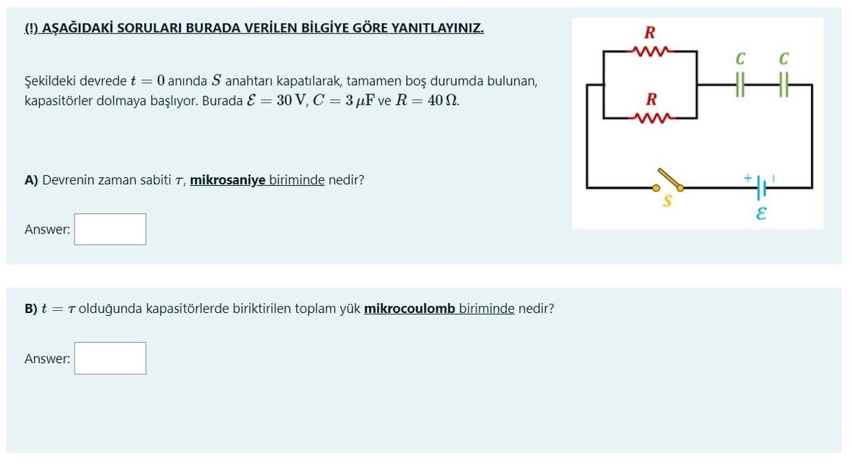 (1) AŞAĞIDAKİ SORULARI BURADA VERİLEN BİLGİYE GÖRE YANITLAYINIZ.
R
ww
C
Şekildeki devrede t = 0 anında S anahtarı kapatılarak, tamamen boş durumda bulunan,
kapasitörler dolmaya başlıyor. Burada E = 30 V, C = 3 µF ve R = 40 N.
R
A) Devrenin zaman sabiti T, mikrosaniye biriminde nedir?
Answer:
B) t = T olduğunda kapasitörlerde biriktirilen toplam yük mikrocoulomb biriminde nedir?
Answer:
