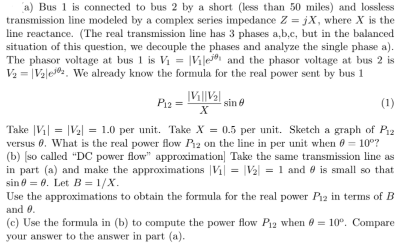 a) Bus 1 is connected to bus 2 by a short (less than 50 miles) and lossless
transmission line modeled by a complex series impedance Z = jX, where X is the
line reactance. (The real transmission line has 3 phases a,b,c, but in the balanced
situation of this question, we decouple the phases and analyze the single phase a).
The phasor voltage at bus 1 is V1 = |Vi|e7®1 and the phasor voltage at bus 2 is
V2 = |V2|e7®2. We already know the formula for the real power sent by bus 1
|Vi||V2|
P12 =
sin 0
(1)
X
Take |V1| = |V½] = 1.0 per unit. Take X = 0.5 per unit. Sketch a graph of P12
versus 0. What is the real power flow P12 on the line in per unit when 0 = 10°?
(b) [so called “DC power flow" approximation] Take the same transmission line as
in part (a) and make the approximations |V1| = |V2| = 1 and 0 is small so that
sin 0 = 0. Let B = 1/X.
Use the approximations to obtain the formula for the real power P12 in terms of B
and 0.
(c) Use the formula in (b) to compute the power flow P12 when 0 = 10°. Compare
your answer to the answer in part (a).
