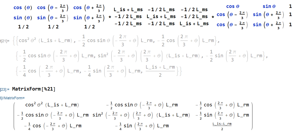 sin e
cos (e + 2*)
sin (e + 2")
cos (e) cos (e - 4)
cos e
1
L_is + L_ms -1/2L_ms -1/2L_ms
* -1/2L_ms L_is + L_ms -1/2L_ms *
-1/2L_ms
3
2 A
cos (e
sin (e
sin (e) sin (e
3
3
-1/2L_ms L_is + L_ms
cos (e - 2*) sin (e
1
1/2
1/2
1/2
3
3
1
cos sin e
e|L m, cos (e)L m),
1
t{21]= {{ cos? e? (L_is + L_rm),
+ eL_rm
3
3
1
cos sin e
2
2 JT
2 JT
+ eL rm
1
+ eL_rm, sin?
3
(L_is + L_rm),
sin
3
3
1
2 JT
L_is + L_rm
1
L_rm,
4
sin
cos
L_rm,
4
3
3
[23]:= MatrixForm[%21]
B1/MatrixForm=
cos? e? (L_is + L_rm)
2 A
cos sin e (-
+ e) L_rm
cos
2
L rm
3
2 A
+ e) L_rm sin? (- 2* + e) (4 + e) (L
1
cos sine
(-
(L_is + L_rm)
sin (24 + e) L_rm
3
3
3
2
3
cos (- + e) L_rm
! sin (
2 A
1
L_is+L_rm
e) L_rm
4
3
2
