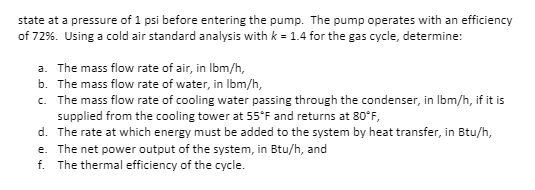 state at a pressure of 1 psi before entering the pump. The pump operates with an efficiency
of 72%. Using a cold air standard analysis with k = 1.4 for the gas cycle, determine:
a. The mass flow rate of air, in Ibm/h,
b. The mass flow rate of water, in Ibm/h,
c. The mass flow rate of cooling water passing through the condenser, in Ibm/h, if it is
supplied from the cooling tower at 55*F and returns at 80*F,
d. The rate at which energy must be added to the system by heat transfer, in Btu/h,
e. The net power output of the system, in Btu/h, and
f. The thermal efficiency of the cycle.
