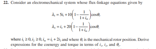 22. Consider an electromechanical system whose flux-linkage equations given by
서%3 5ij +101 1-.
|cose,
1+ im.
Az = i; + 20|
cos0,
1+ i„ )
where i, 2 0, i, 20, i = i, + 2i; and where 0, is the mechanical rotor position. Derive
expressions for the coenergy and torque in terms of i,, i,, and 0,.
