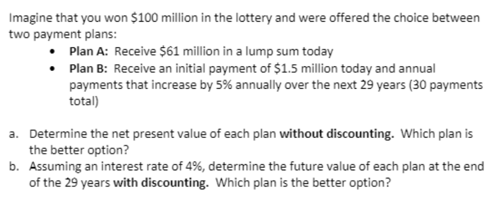 Imagine that you won $100 million in the lottery and were offered the choice between
two payment plans:
Plan A: Receive $61 million in a lump sum today
Plan B: Receive an initial payment of $1.5 million today and annual
payments that increase by 5% annually over the next 29 years (30 payments
total)
a. Determine the net present value of each plan without discounting. Which plan is
the better option?
b. Assuming an interest rate of 4%, determine the future value of each plan at the end
of the 29 years with discounting. Which plan is the better option?
