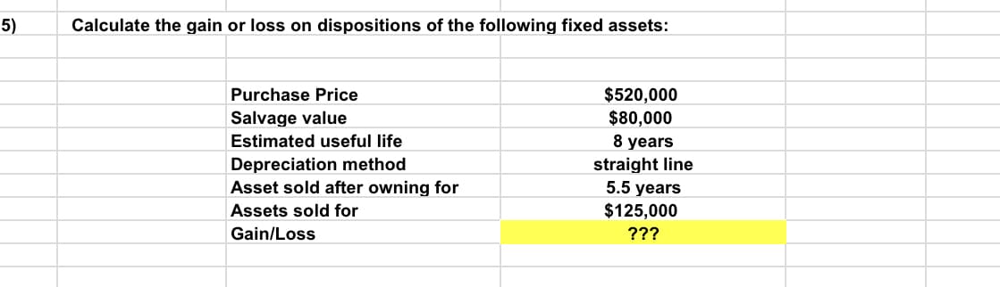 5)
Calculate the gain or loss on dispositions of the following fixed assets:
$520,000
$80,000
8 years
Purchase Price
Salvage value
Estimated useful life
Depreciation method
Asset sold after owning for
straight line
5.5 years
$125,000
Assets sold for
Gain/Loss
???
