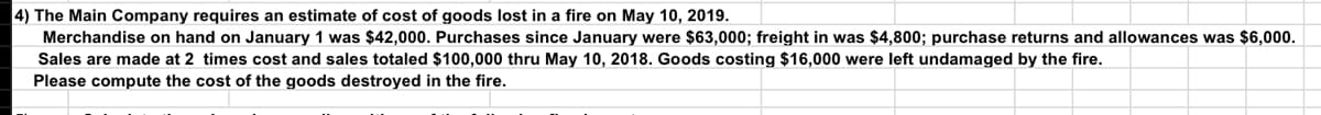 4) The Main Company requires an estimate of cost of goods lost in a fire on May 10, 2019.
Merchandise on hand on January 1 was $42,000. Purchases since January were $63,000; freight in was $4,800; purchase returns and allowances was $6,000.
Sales are made at 2 times cost and sales totaled $100,000 thru May 10, 2018. Goods costing $16,000 were left undamaged by the fire.
Please compute the cost of the goods destroyed in the fire.
