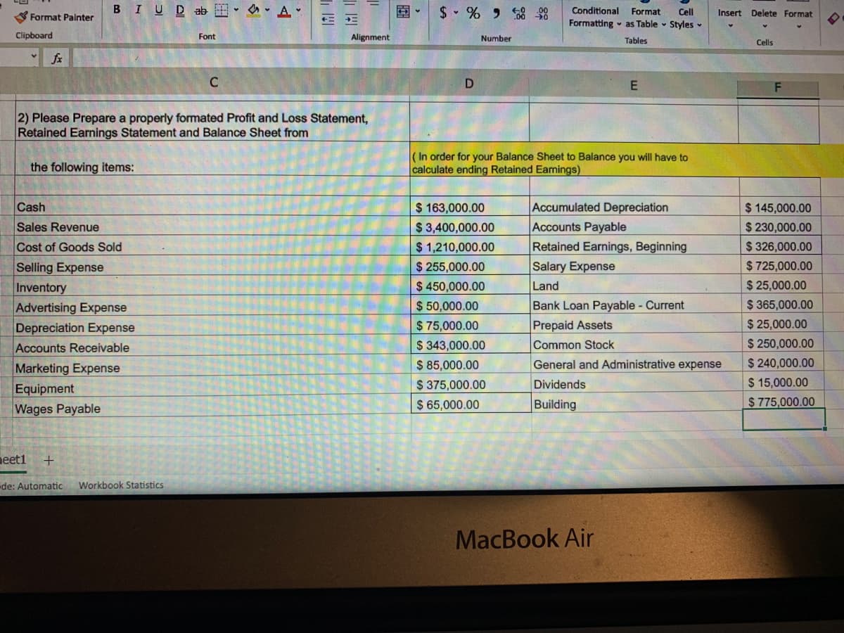 2) Please Prepare a properly formated Profit and Loss Statement,
Retained Earnings Statement and Balance Sheet from
(In order for your Balance Sheet to Balance you will have to
calculate ending Retained Eamings)
the following items:
Cash
$ 163,000.00
Accumulated Depreciation
$ 145,000.00
$ 230,000.00
Accounts Payable
Retained Earnings, Beginning
Salary Expense
Sales Revenue
$3,400,000.00
$ 1,210,000.00
Cost of Goods Sold
$ 326,000.00
Selling Expense
Inventory
Advertising Expense
Depreciation Expense
Accounts Receivable
$ 725,000.00
$ 25,000.00
$ 365,000.00
$ 25,000.00
$ 250,000.00
$ 255,000.00
$ 450,000.00
$ 50,000.00
$ 75,000.00
$ 343,000.00
Land
Bank Loan Payable - Current
Prepaid Assets
Common Stock
$ 85,000.00
$ 375,000.00
$ 240,000.00
$ 15,000.00
$ 775,000.00
General and Administrative expense
Marketing Expense
Equipment
Wages Payable
Dividends
$ 65,000.00
Building
