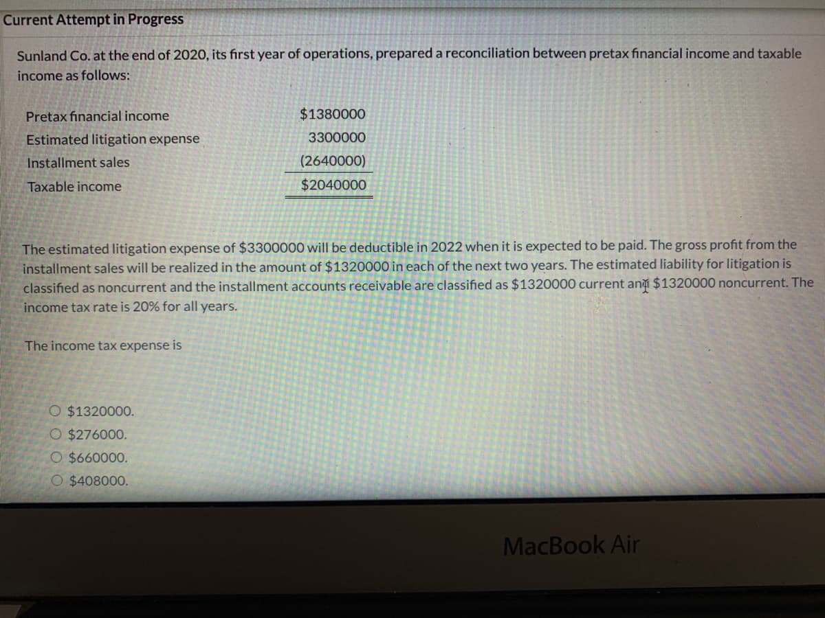Current Attempt in Progress
Sunland Co. at the end of 2020, its first year of operations, prepared a reconciliation between pretax financial income and taxable
income as follows:
Pretax financial income
$1380000
Estimated litigation expense
3300000
Installment sales
(2640000)
Taxable income
$2040000
The estimated litigation expense of $3300000 will be deductible in 2022 when it is expected to be paid. The gross profit from the
installment sales will be realized in the amount of $1320000 in each of the next two years. The estimated liability for litigation is
classified as noncurrent and the installment accounts receivable are classified as $1320000 current an $1320000 noncurrent. The
income tax rate is 20% for all years.
The income tax expense is
O $1320000.
O $276000.
O $660000.
O $408000.
MacBook Air

