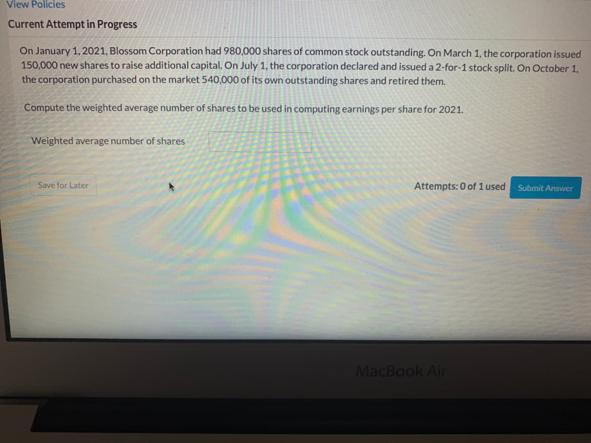 View Policies
Current Attempt in Progress
On January 1,2021, Blossom Corporation had 980,000 shares of common stock outstanding. On March 1, the corporation issued
150,000 new shares to raise additional capital. On July 1, the corporation declared and issued a 2-for-1 stock split. On October 1,
the corporation purchased on the market 540,000 of its own outstanding shares and retired them.
Compute the weighted average number of shares to be used in computing earnings per share for 2021.
Weighted average number of shares
Save for Later
Attempts: 0 of 1 used
Submit Answer
MacBook Air
