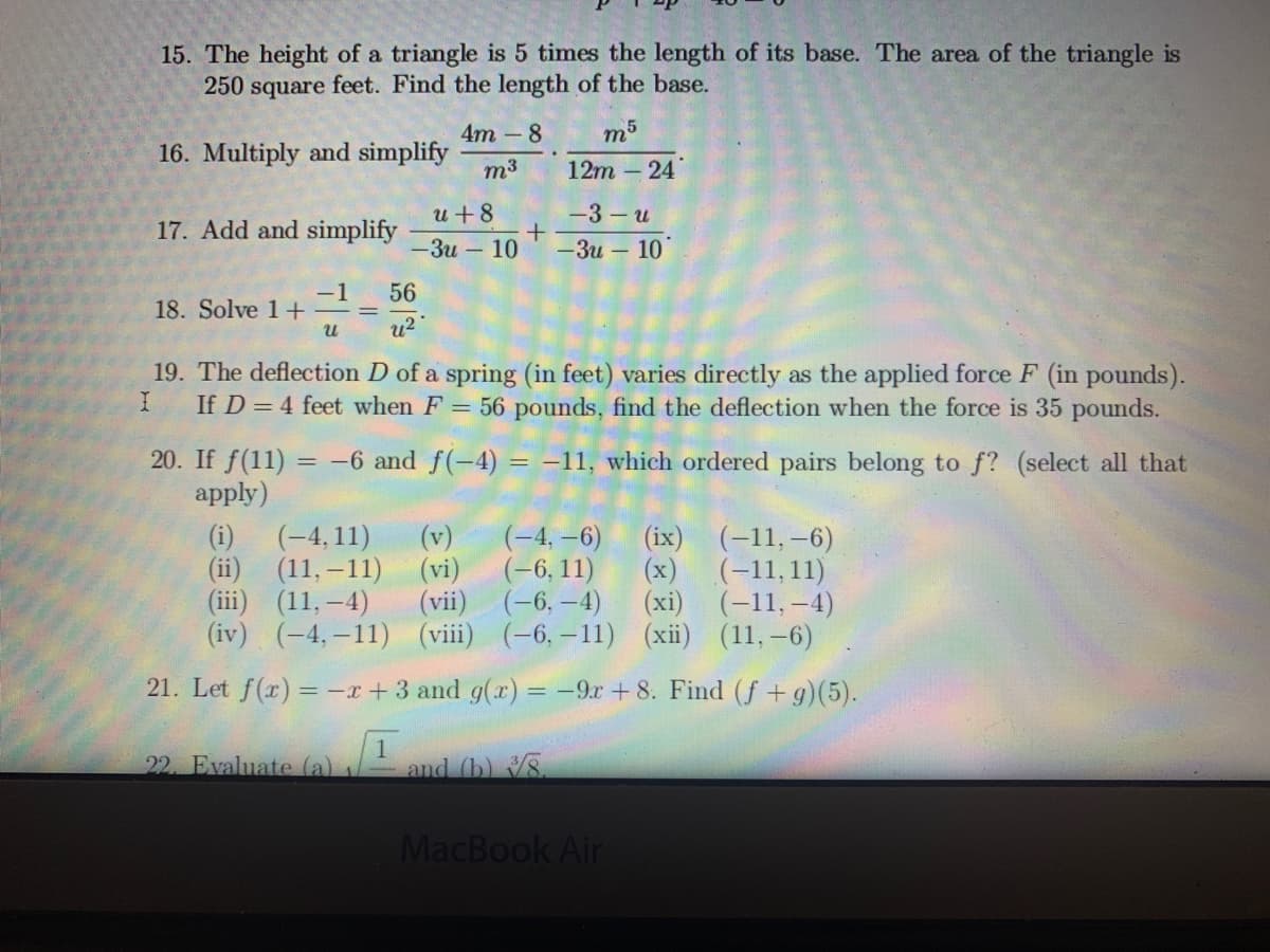 15. The height of a triangle is 5 times the length of its base. The area of the triangle is
250 square feet. Find the length of the base.
4m -8
m5
16. Multiply and simplify
m3
12m – 24
u+8
-3- u
17. Add and simplify
— Зи — 10
— Зи — 10°
-1
18. Solve 1+
56
%3D
u2
19. The deflection D of a spring (in feet) varies directly as the applied force F (in pounds).
If D = 4 feet when F = 56 pounds, find the deflection when the force is 35 pounds.
20. If f(11) = -–6 and f(-4) = -11, which ordered pairs belong to f? (select all that
apply)
(-4, –6)
(-6, 11)
(vii) (-6, –4)
(iv) (-4,-11) (viii) (-6, -11) (xii) (11,–6)
(-4, 11)
(ii) (11,–11) (vi)
(iii) (11,-4)
(i)
(ix) (-11,–6)
(x)
(-11,11)
(xi) (-11,–4)
(v)
21. Let f(x) = -r+3 and g(x) = -9r + 8. Find (f + g)(5).
22. Evaluate (a)
and (b) 8.
MacBook Air

