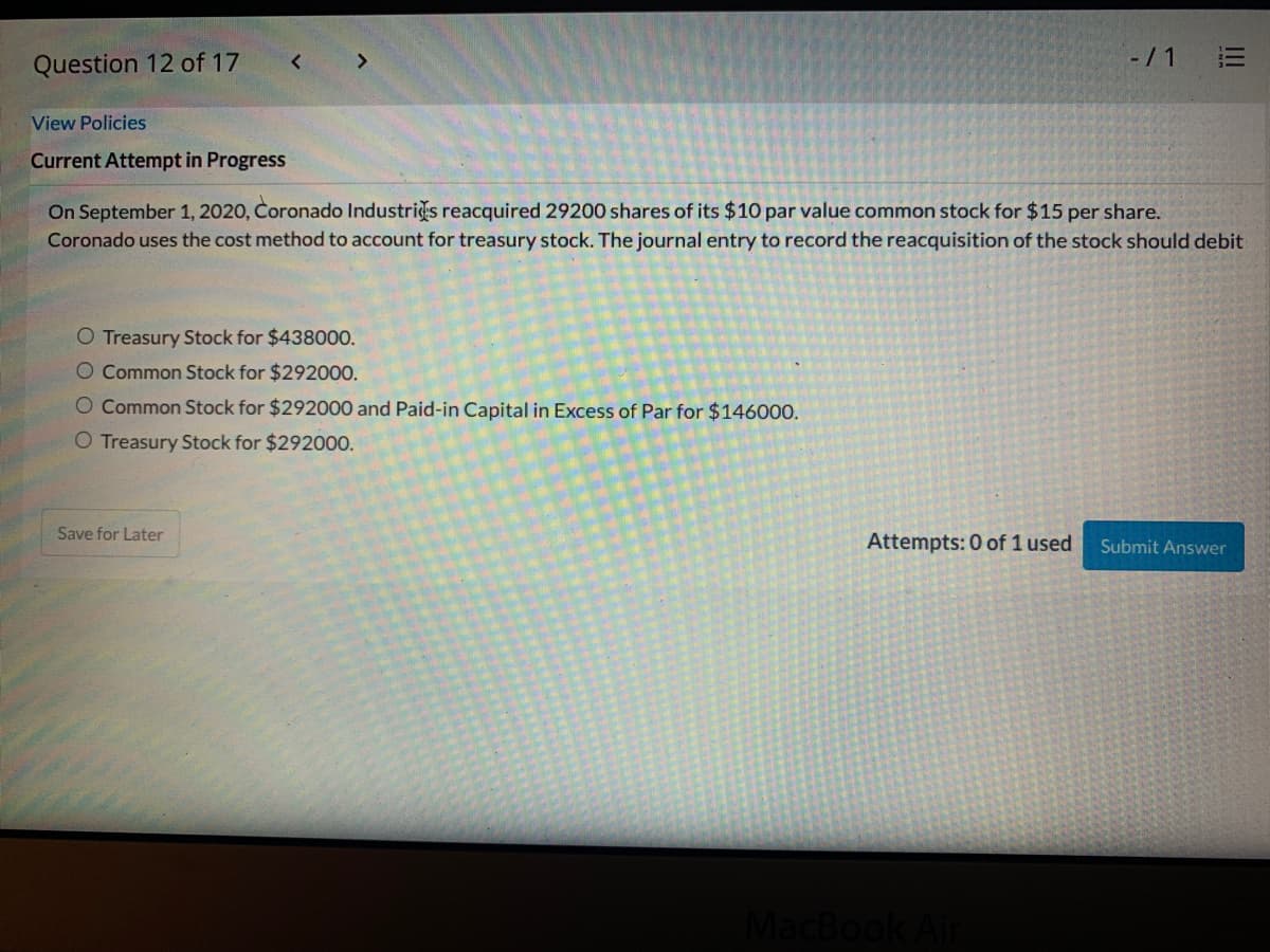 -/1
Question 12 of 17
View Policies
Current Attempt in Progress
On September 1, 2020, Coronado Industris reacquired 29200 shares of its $10 par value common stock for $15 per share.
Coronado uses the cost method to account for treasury stock. The journal entry to record the reacquisition of the stock should debit
O Treasury Stock for $438000.
O Common Stock for $292000.
O Common Stock for $292000 and Paid-in Capital in Excess of Par for $146000.
O Treasury Stock for $29200O.
Save for Later
Attempts: 0 of 1 used
Submit Answer
MacBook
II
